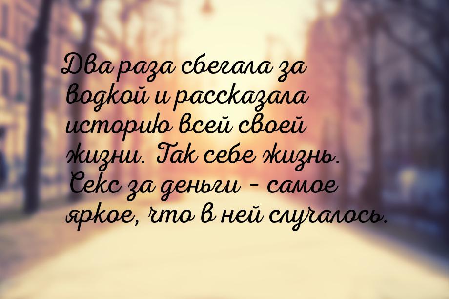 Два раза сбегала за водкой и рассказала историю всей своей жизни. Так себе жизнь. Секс за 