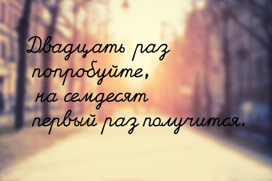 Двадцать раз попробуйте, на семдесят первый раз получится.