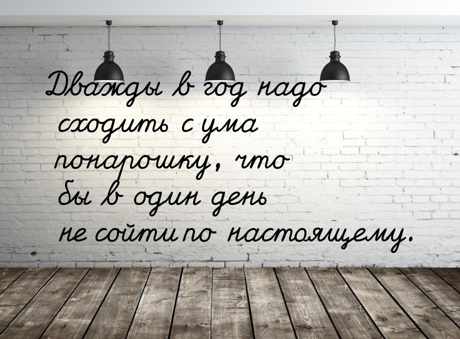 Дважды в год надо сходить с ума понарошку, что бы в один день не сойти по настоящему.