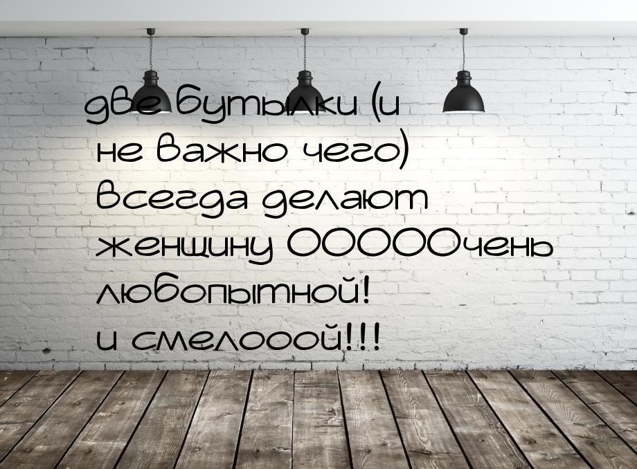 две бутылки (и не важно чего) всегда делают женщину ОООООчень любопытной! и смелооой!!!