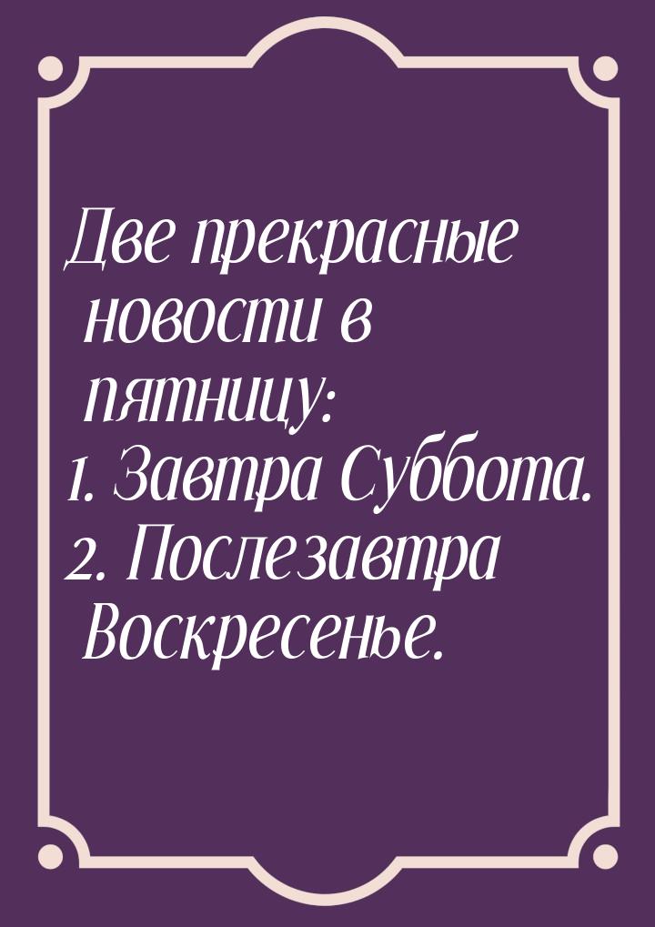 Две прекрасные новости в пятницу: 1. Завтра Суббота. 2. Послезавтра Воскресенье.