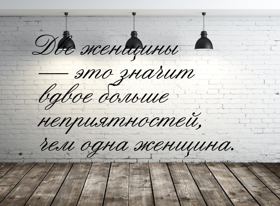 Две женщины  это значит вдвое больше неприятностей, чем одна женщина.