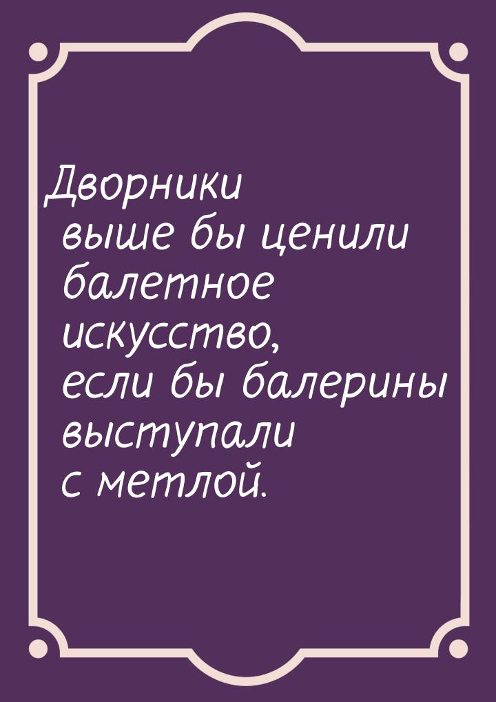 Дворники выше бы ценили балетное искусство, если бы балерины выступали с метлой.