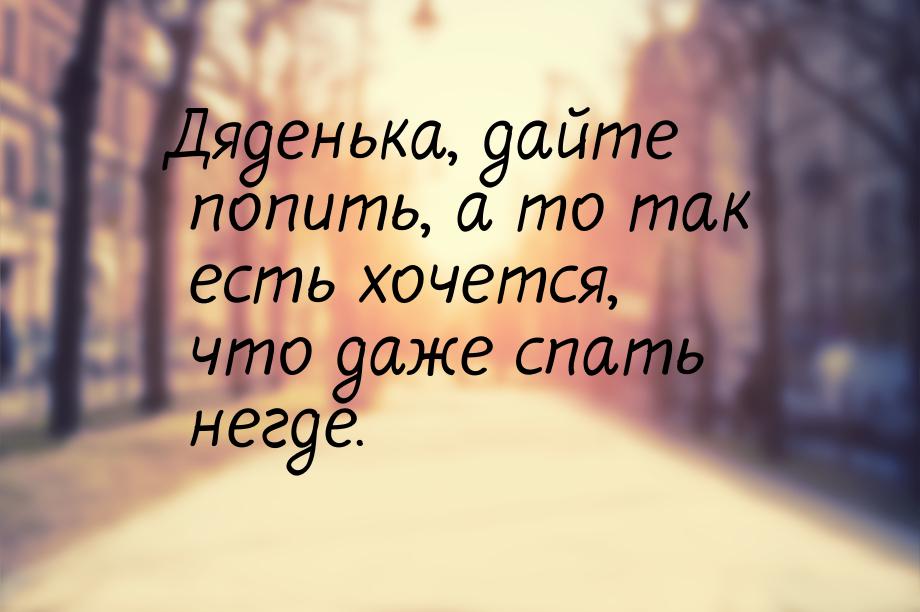 Дяденька, дайте попить, а то так есть хочется, что даже спать негде.