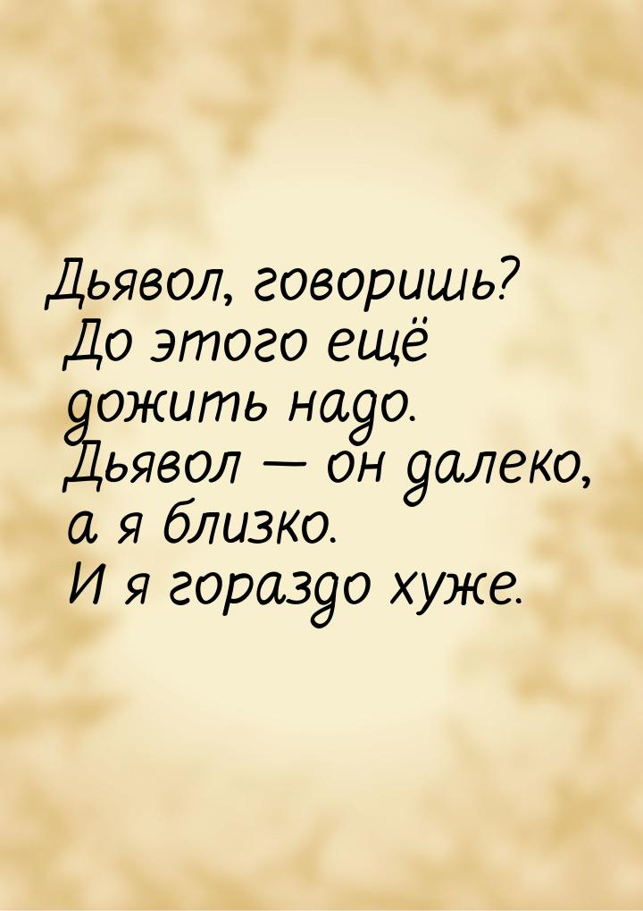 Дьявол, говоришь? До этого ещё дожить надо. Дьявол  он далеко, а я близко. И я гора