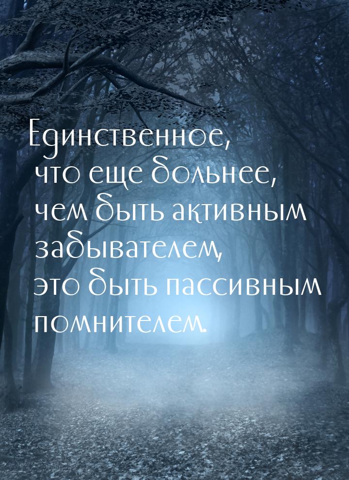 Единственное, что еще больнее, чем быть активным забывателем, это быть пассивным помнителе