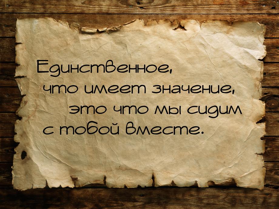 Единственное, что имеет значение, — это что мы сидим с тобой вместе.