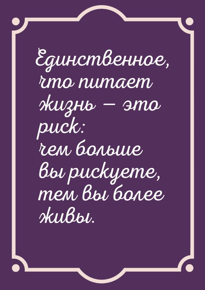 Единственное, что питает жизнь — это риск: чем больше вы рискуете, тем вы более живы.