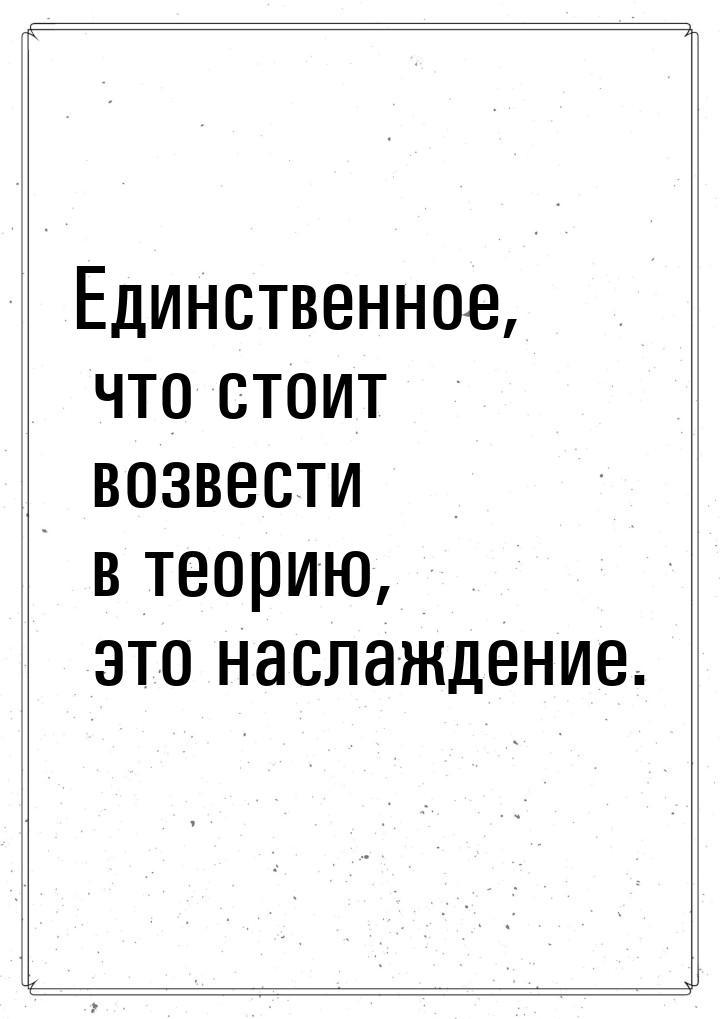 Единственное, что стоит возвести в теорию, это наслаждение.