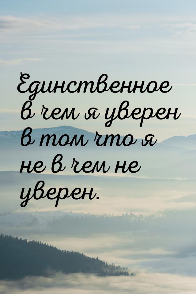 Единственное в чем я уверен в том что я не в чем не уверен.