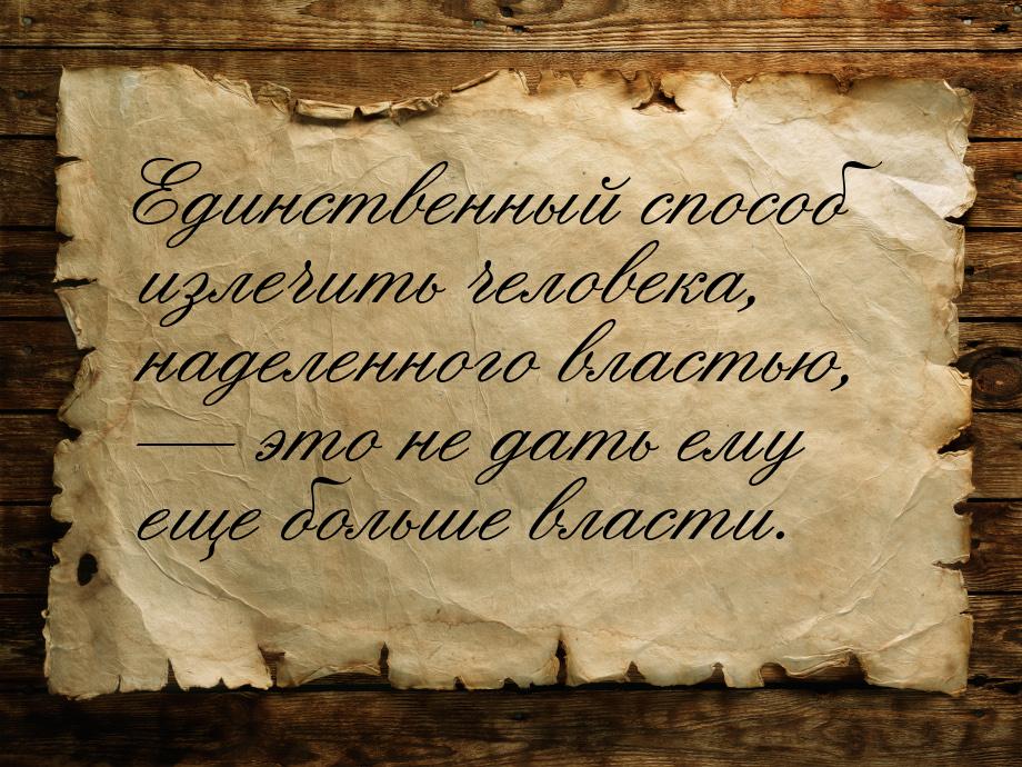 Единственный способ излечить человека, наделенного властью,  это не дать ему еще бо