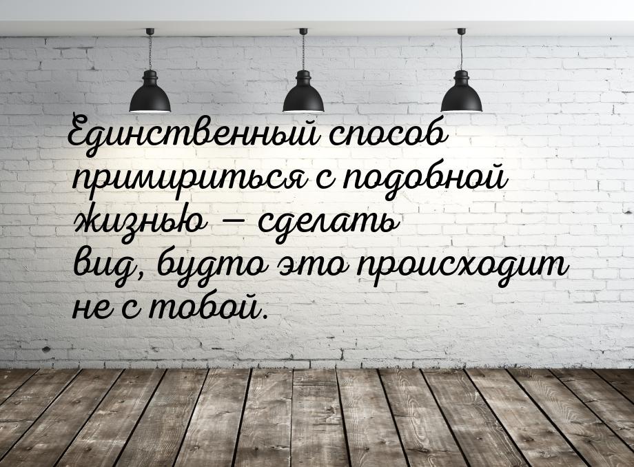 Единственный способ примириться с подобной жизнью  сделать вид, будто это происходи