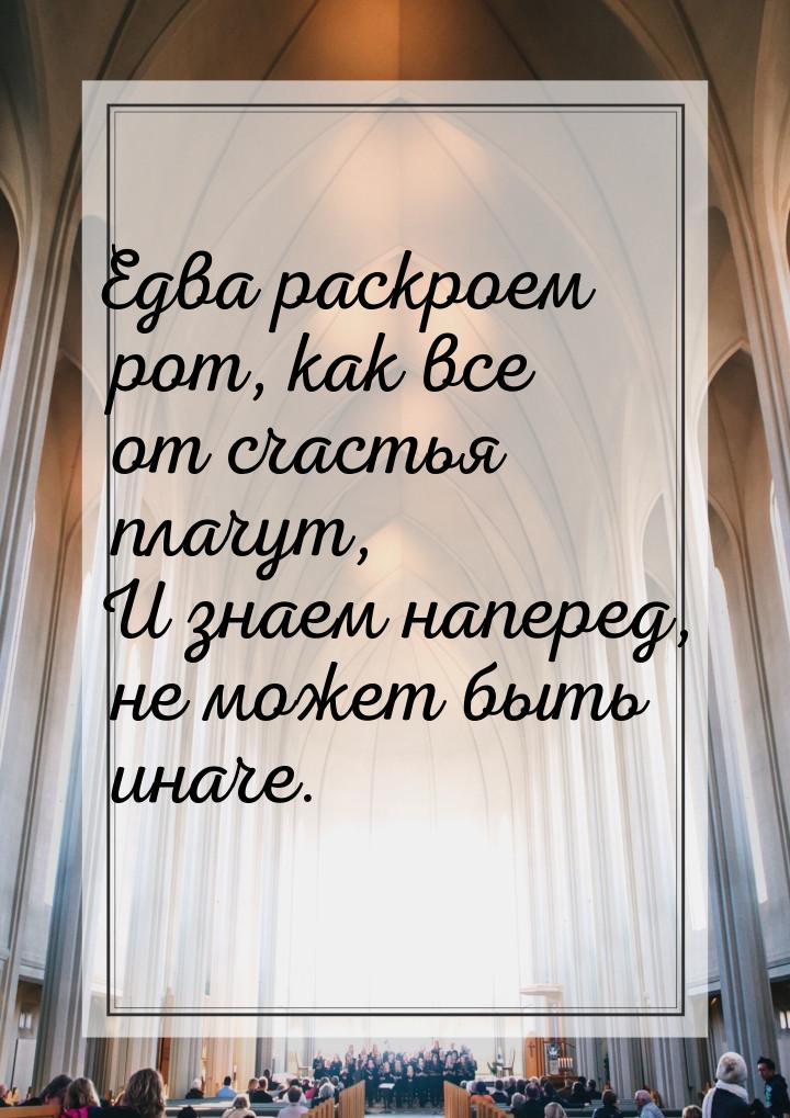 Едва раскроем рот, как все от счастья плачут, И знаем наперед, не может быть иначе.