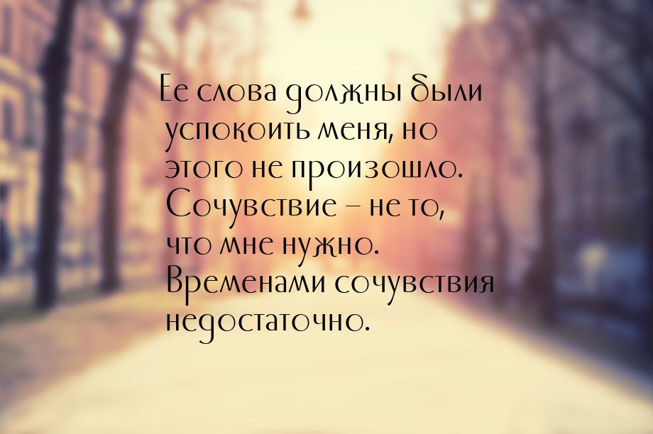 Ее слова должны были успокоить меня, но этого не произошло. Сочувствие – не то, что мне ну