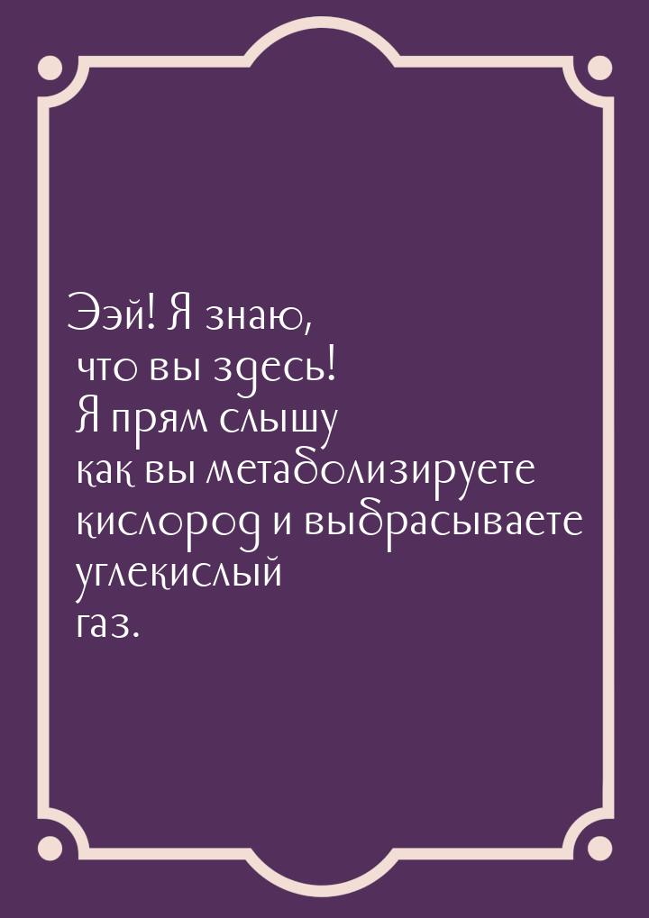 Ээй! Я знаю, что вы здесь! Я прям слышу как вы метаболизируете кислород и выбрасываете угл