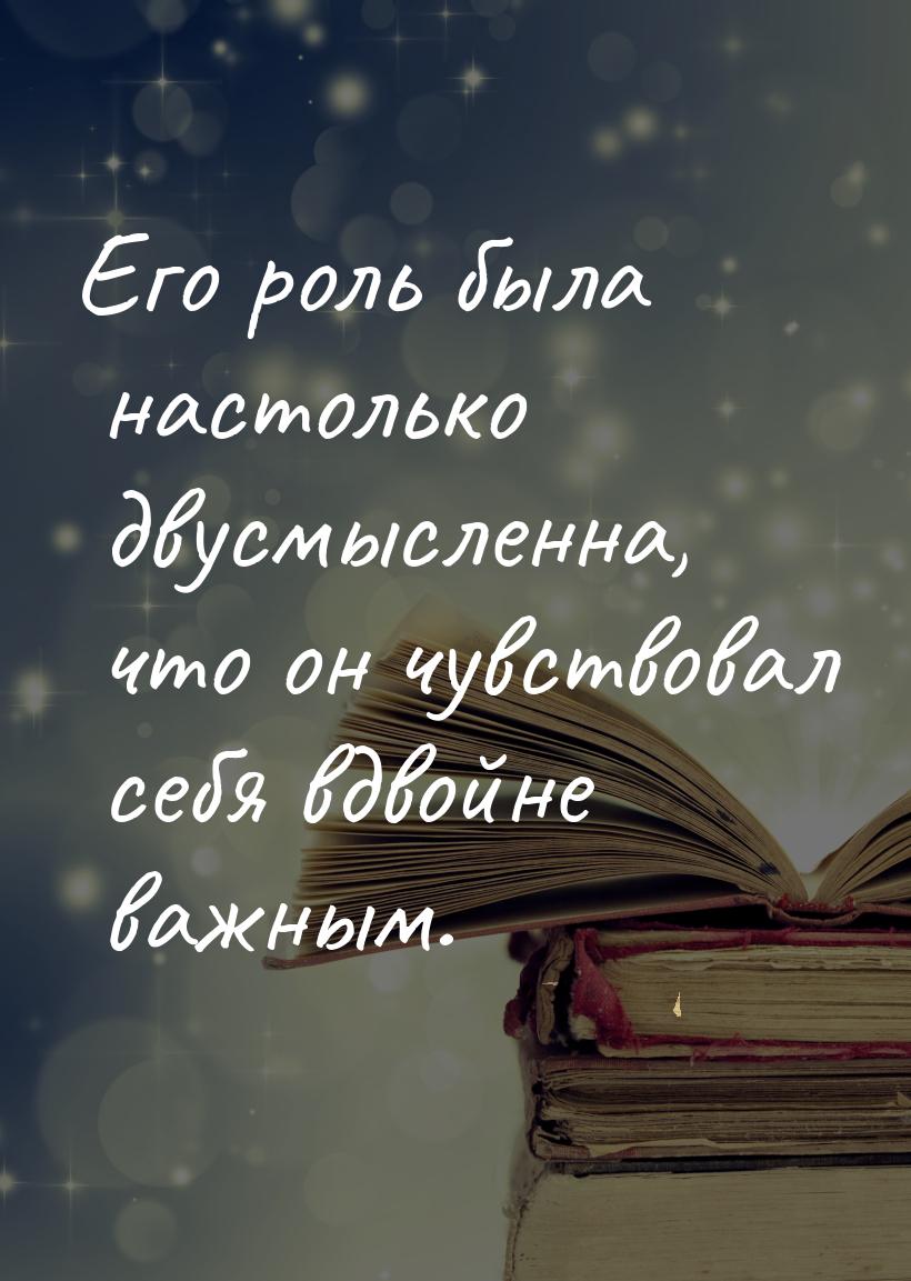 Его роль была настолько двусмысленна, что он чувствовал себя вдвойне важным.