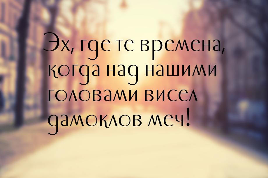 Эх, где те времена, когда над нашими головами висел дамоклов меч!