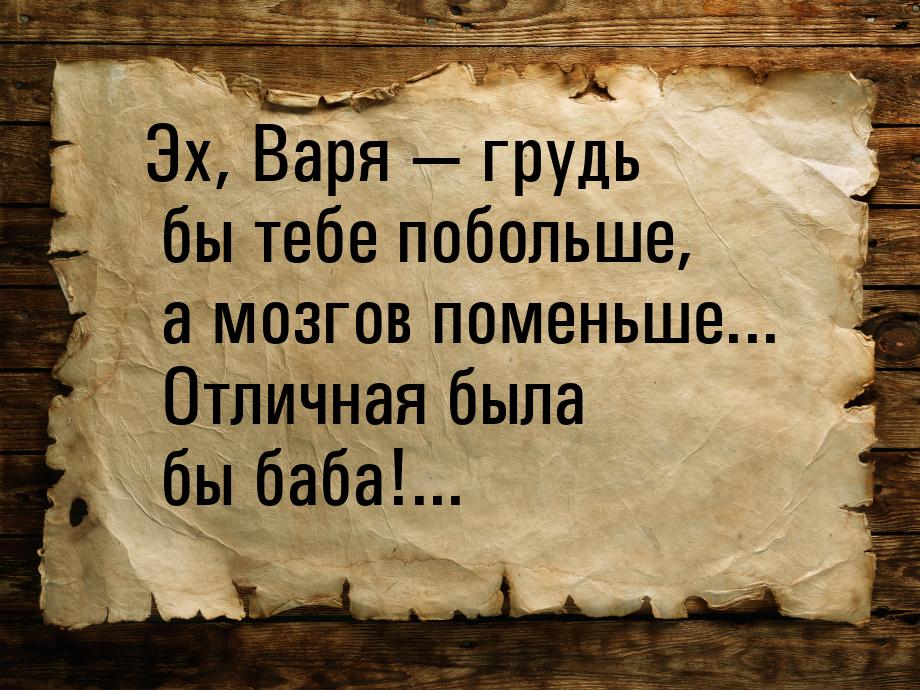 Эх, Варя  грудь бы тебе побольше, а мозгов поменьше... Отличная была бы баба!...