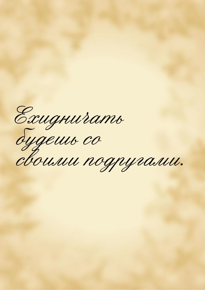 Ехидничать будешь со своими подругами.