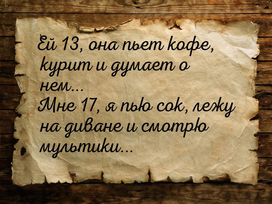 Ей 13, она пьет кофе, курит и думает о нем... Мне 17, я пью сок, лежу на диване и смотрю м