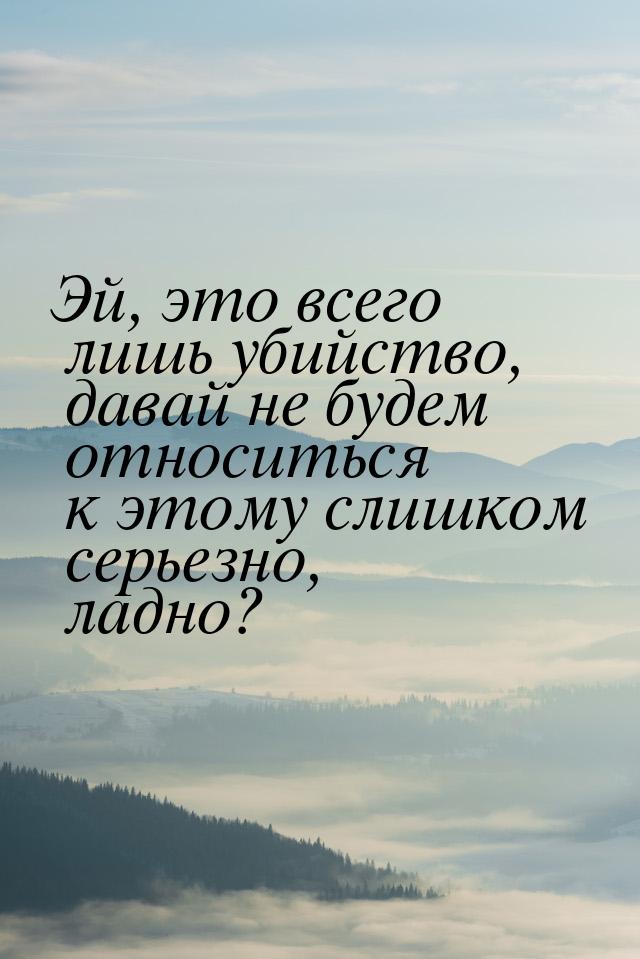 Эй, это всего лишь убийство, давай не будем относиться к этому слишком серьезно, ладно?