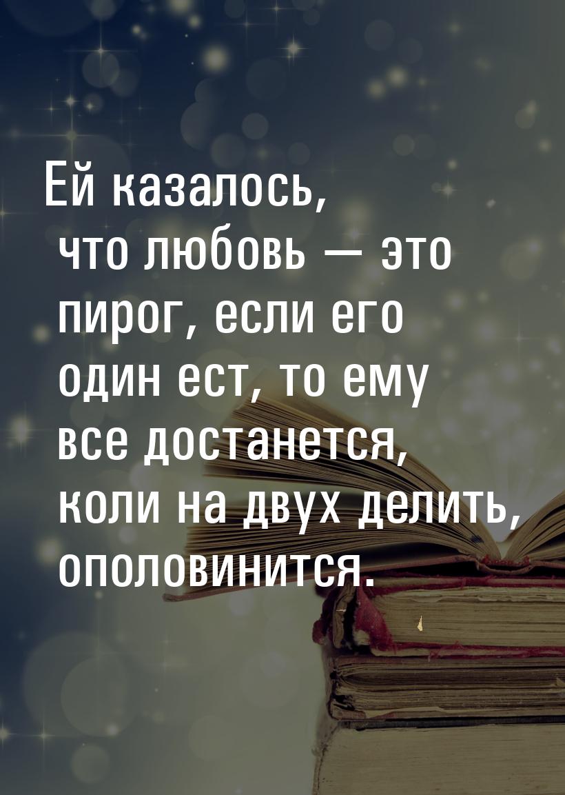 Ей казалось, что любовь  это пирог, если его один ест, то ему все достанется, коли 