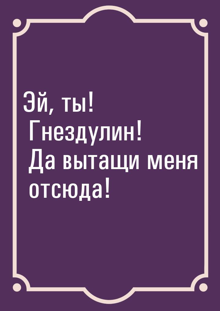 Эй, ты! Гнездулин! Да вытащи меня отсюда!