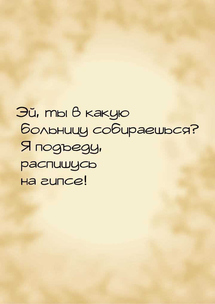 Эй, ты в какую больницу собираешься? Я подъеду, распишусь на гипсе!