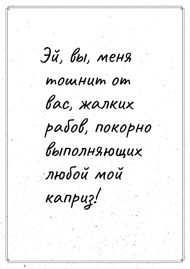 Эй, вы, меня тошнит от вас, жалких рабов, покорно выполняющих любой мой каприз!