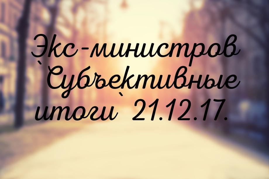 Экс-министров `Субъективные итоги` 21.12.17.