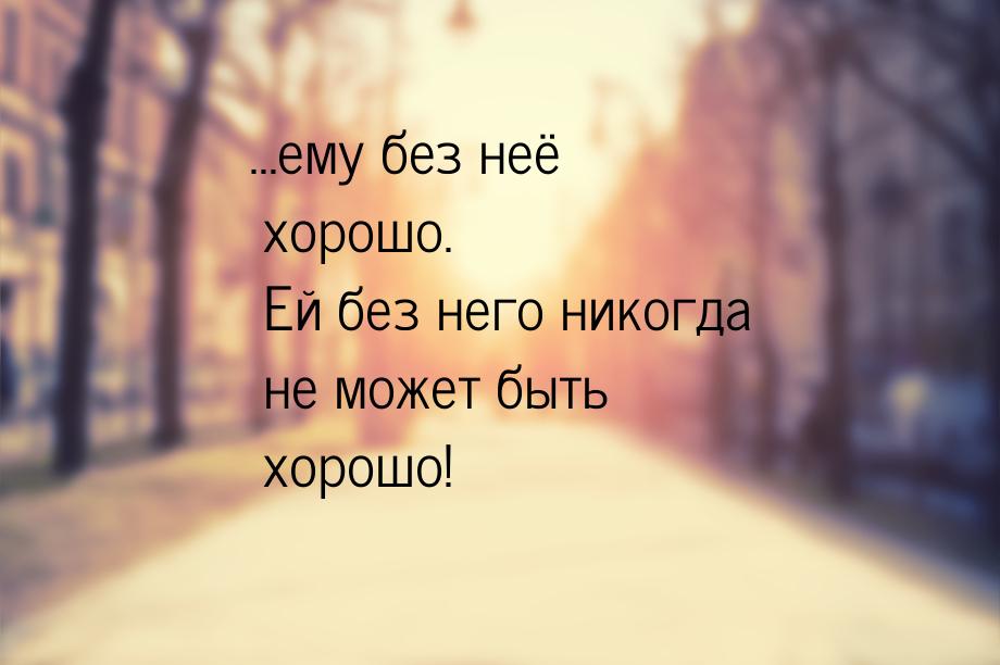 …ему без неё хорошо. Ей без него никогда не может быть хорошо!