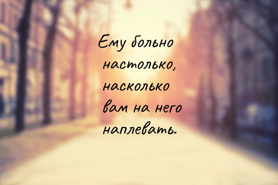 Ему больно настолько, насколько вам на него наплевать.