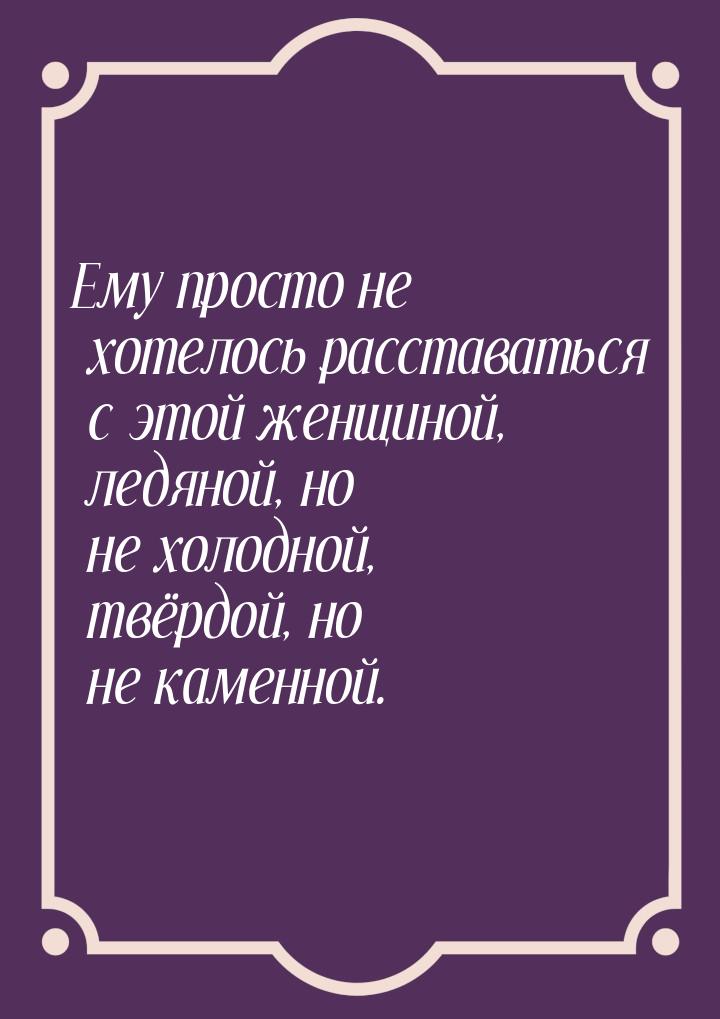 Ему просто не хотелось расставаться с этой женщиной, ледяной, но не холодной, твёрдой, но 