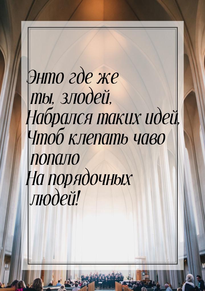 Энто где же ты, злодей, Набрался таких идей, Чтоб клепать чаво попало На порядочных людей!