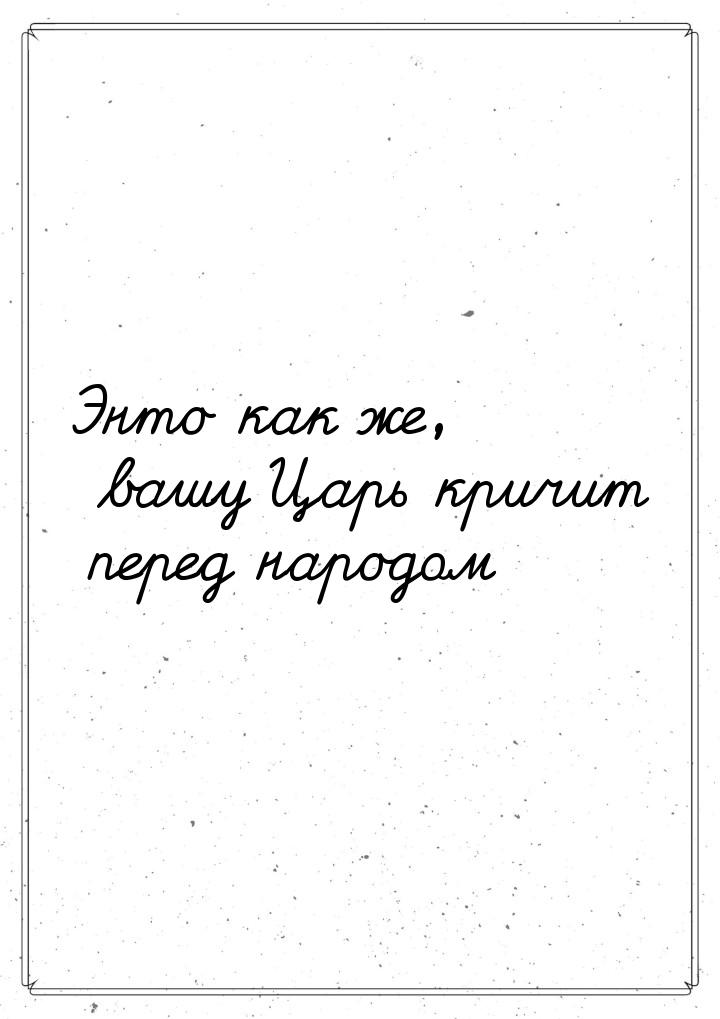 Энто как же, вашу Царь кричит перед народом