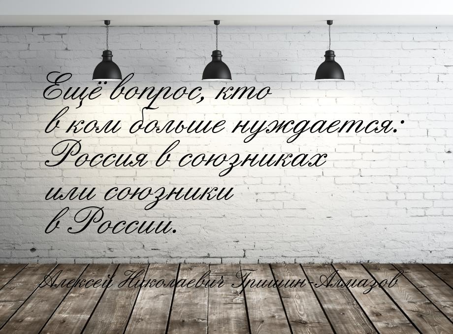 Ещё вопрос, кто в ком больше нуждается: Россия в союзниках или союзники в России.