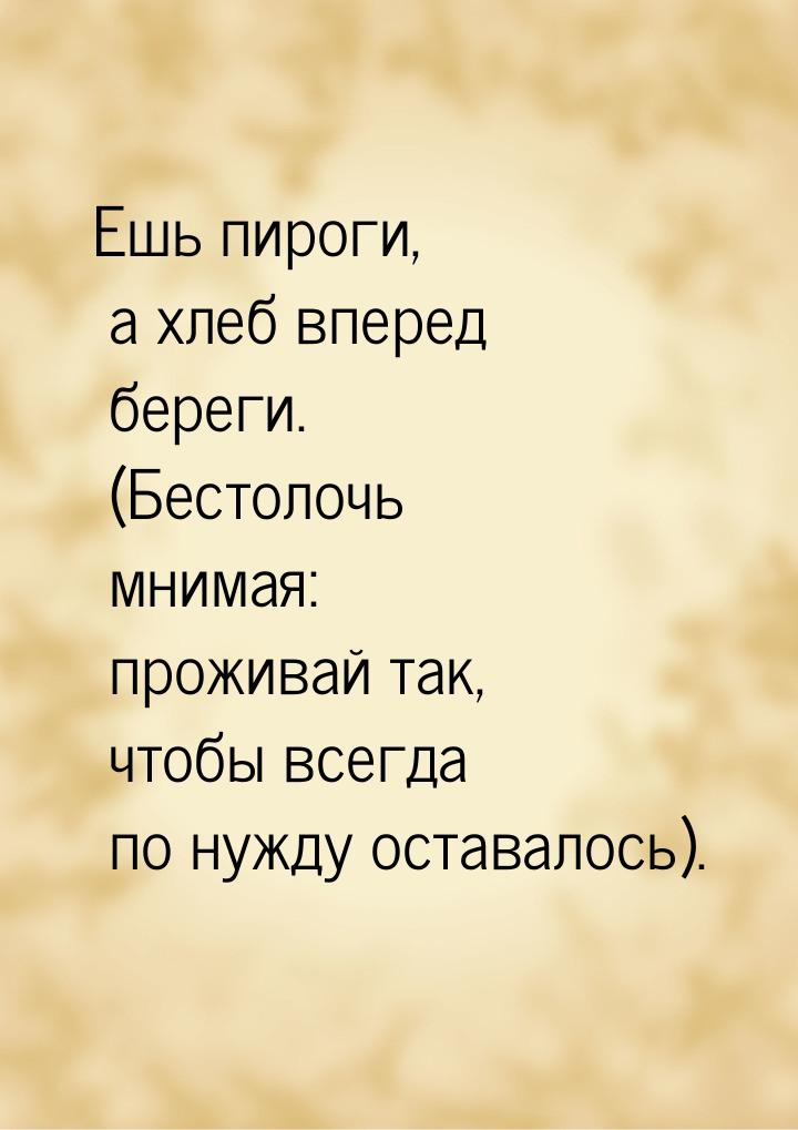 Ешь пироги, а хлеб вперед береги. (Бестолочь мнимая: проживай так, чтобы всегда по нужду о