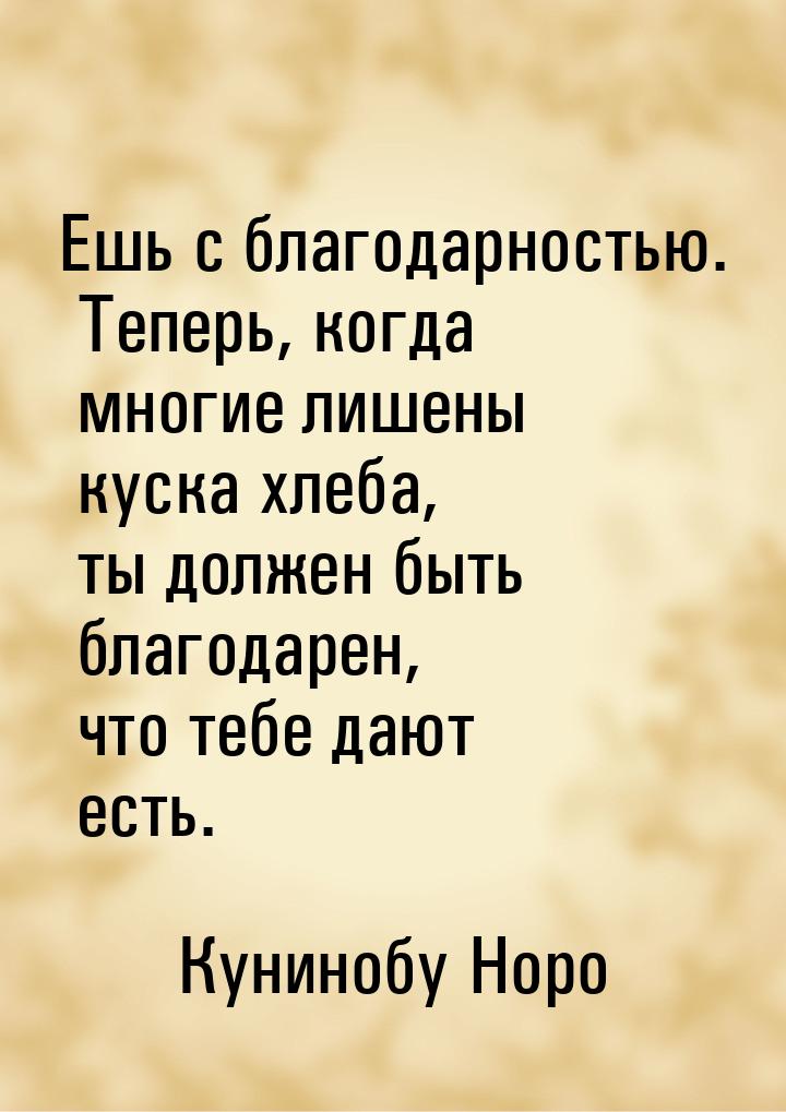 Ешь с благодарностью. Теперь, когда многие лишены куска хлеба, ты должен быть благодарен, 