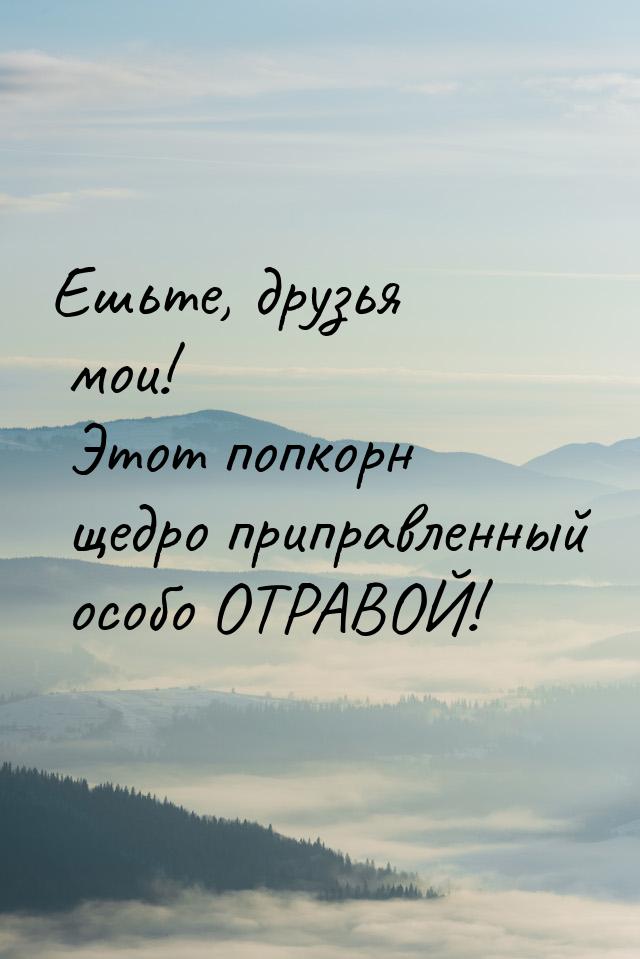 Ешьте, друзья мои! Этот попкорн щедро приправленный особо ОТРАВОЙ!