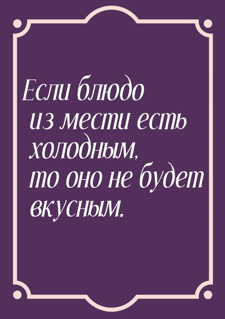 Если блюдо из мести есть холодным, то оно не будет вкусным.