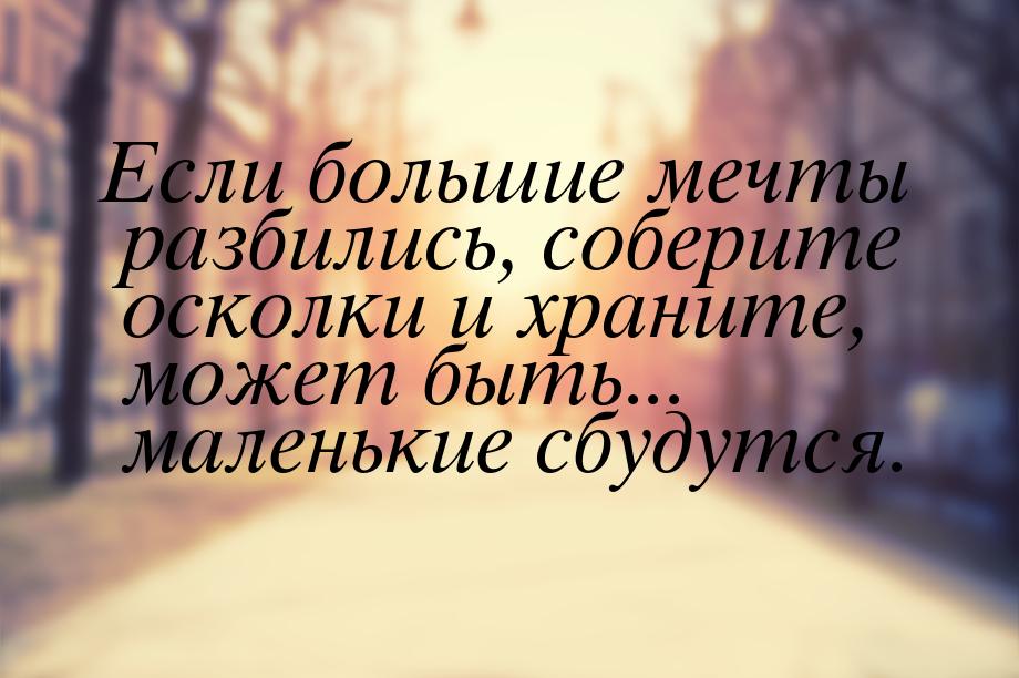 Если большие мечты разбились, соберите осколки и храните, может быть... маленькие сбудутся