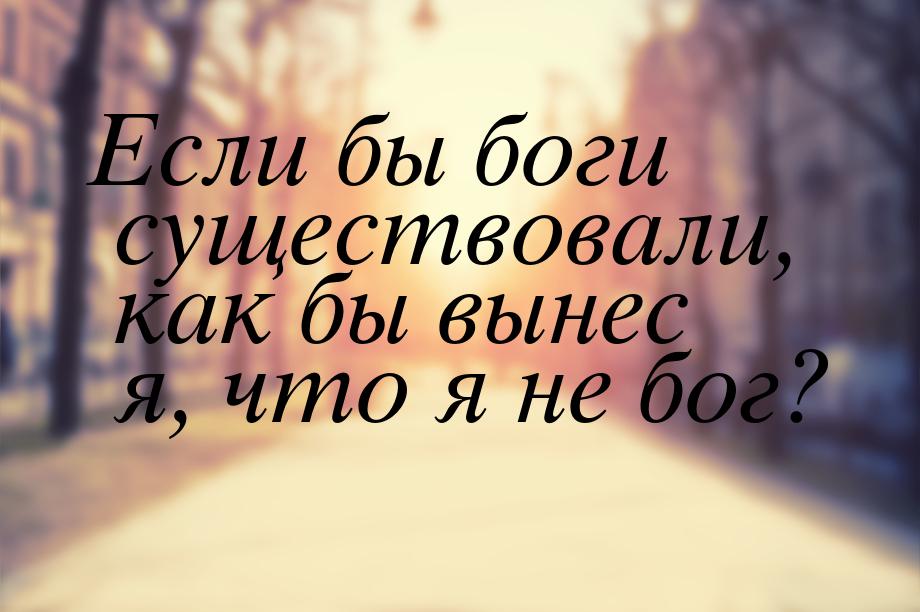 Если бы боги существовали, как бы вынес я, что я не бог?