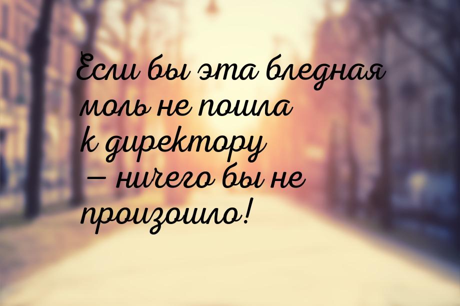 Если бы эта бледная моль не пошла к директору  ничего бы не произошло!