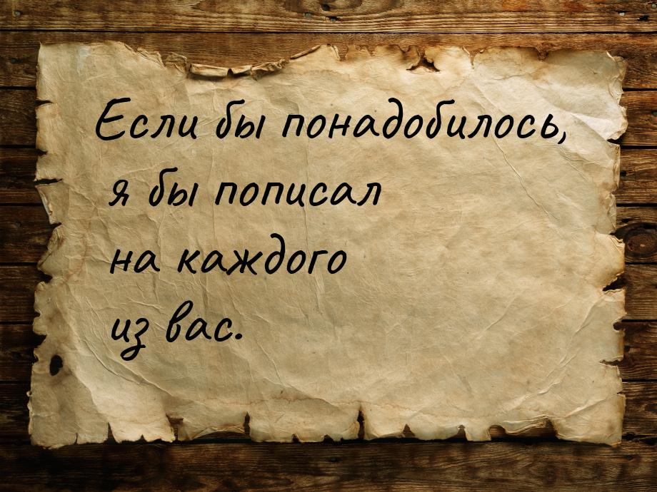 Если бы понадобилось, я бы пописал на каждого из вас.