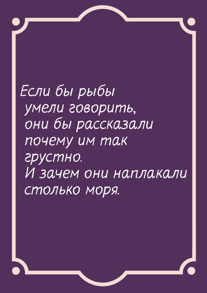 Если бы рыбы умели говорить, они бы рассказали почему им так грустно. И зачем они наплакал