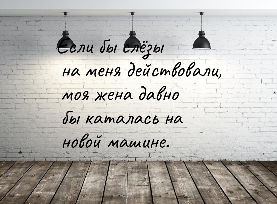 Если бы слёзы на меня действовали, моя жена давно бы каталась на новой машине.