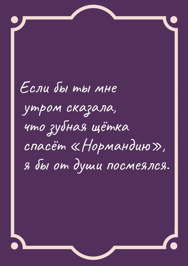 Если бы ты мне утром сказала, что зубная щётка спасёт Нормандию, я бы от душ