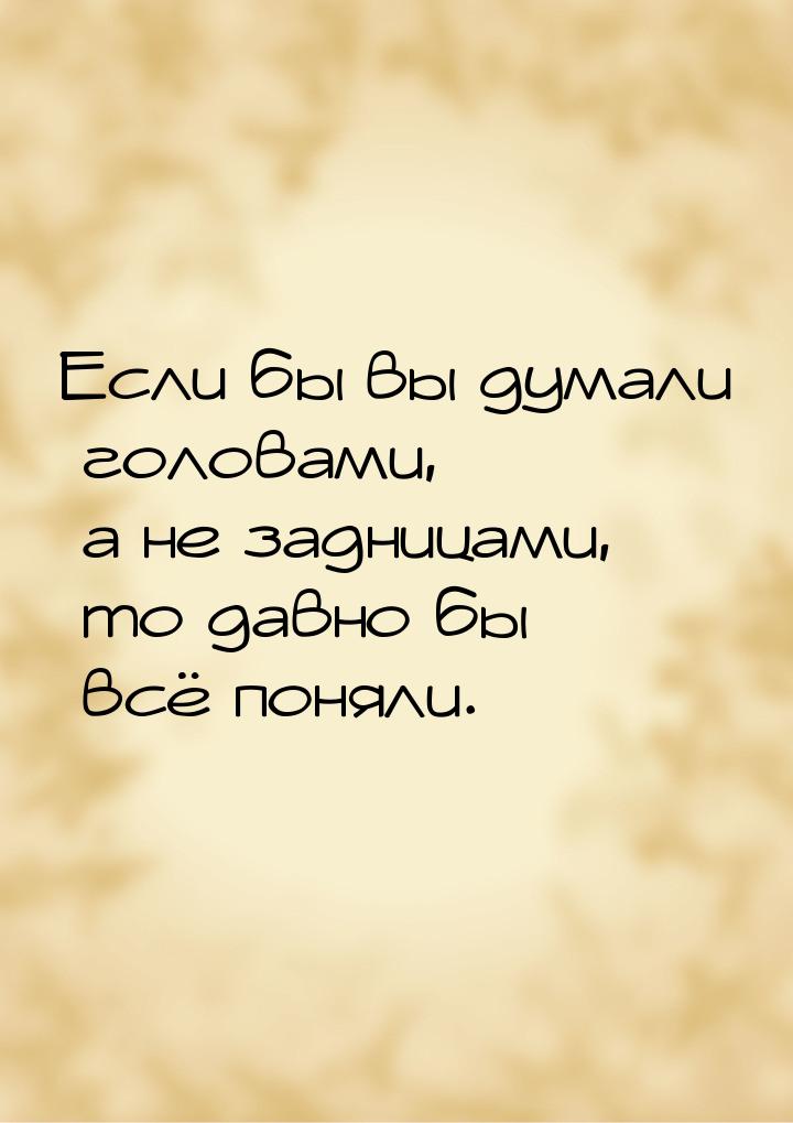 Если бы вы думали головами, а не задницами, то давно бы всё поняли.