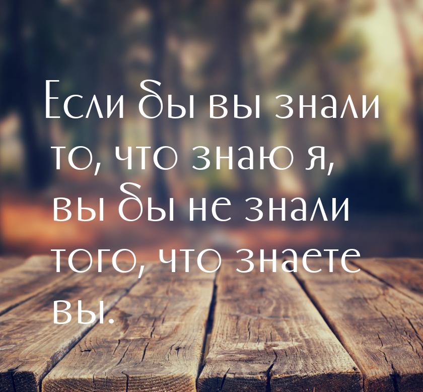 Если бы вы знали то, что знаю я, вы бы не знали того, что знаете вы.