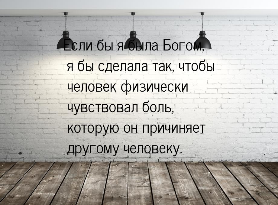 Если бы я была Богом, я бы сделала так, чтобы человек физически чувствовал боль, которую о